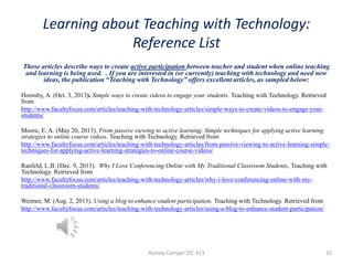 Learning about Teaching with Technology:
Reference List
These articles describe ways to create active participation between teacher and student when online teaching
and learning is being used. . If you are interested in (or currently) teaching with technology and need new
ideas, the publication “Teaching with Technology” offers excellent articles, as sampled below:
Hornsby, A. (Oct. 3, 2013). Simple ways to create videos to engage your students. Teaching with Technology. Retrieved
from
http://www.facultyfocus.com/articles/teaching-with-technology-articles/simple-ways-to-create-videos-to-engage-yourstudents/
Moore, E. A. (May 20, 2013). From passive viewing to active learning; Simple techniques for applying active learning
strategies to online course videos. Teaching with Technology. Retrieved from
http://www.facultyfocus.com/articles/teaching-with-technology-articles/from-passive-viewing-to-active-learning-simpletechniques-for-applying-active-learning-strategies-to-online-course-videos/
Ranfeld, L.B. (Dec. 9, 2013). Why I Love Conferencing Online with My Traditional Classroom Students, Teaching with
Technology. Retrieved from
http://www.facultyfocus.com/articles/teaching-with-technology-articles/why-i-love-conferencing-online-with-mytraditional-classroom-students/
Weimer, M. (Aug. 2, 2013). Using a blog to enhance student participation. Teaching with Technology. Retrieved from
http://www.facultyfocus.com/articles/teaching-with-technology-articles/using-a-blog-to-enhance-student-participation/

Rainey-Camper JTC 413

10

 