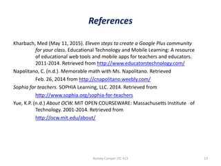 References
Kharbach, Med (May 11, 2015). Eleven steps to create a Google Plus community
for your class. Educational Technology and Mobile Learning: A resource
of educational web tools and mobile apps for teachers and educators.
2011-2014. Retrieved from http://www.educatorstechnology.com/
Napolitano, C. (n.d.). Memorable math with Ms. Napolitano. Retrieved
Feb. 26, 2014 from http://cnapolitano.weebly.com/
Sophia for teachers. SOPHIA Learning, LLC. 2014. Retrieved from
http://www.sophia.org/sophia-for-teachers
Yue, K.P. (n.d.) About OCW. MIT OPEN COURSEWARE: Massachusetts Institute of
Technology. 2001-2014. Retrieved from
http://ocw.mit.edu/about/

Rainey-Camper JTC 413

13

 
