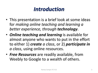 Introduction
• This presentation is a brief look at some ideas
for making online teaching and learning a
better experience, through technology.
• Online teaching and learning is available for
almost anyone who wants to put in the effort
to either 1) create a class, or 2) participate in
a class, using online resources.
• Free Resources are readily available, from
Weebly to Google to a wealth of others.
Rainey-Camper JTC 413

2

 