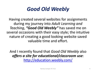 Good Old Weebly
Having created several websites for assignments
during my journey into Adult Learning and
Teaching, “Good Old Weebly” has saved me on
several occasions with their easy style; the intuitive
nature of creating a good looking website saved
valuable time and effort.
And I recently found that Good Old Weebly also
offers a site for educational/classroom use:
http://education.weebly.com/
Rainey-Camper JTC 413

4

 