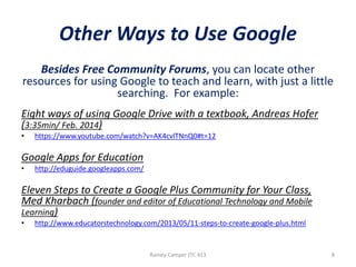 Other Ways to Use Google
Besides Free Community Forums, you can locate other
resources for using Google to teach and learn, with just a little
searching. For example:
Eight ways of using Google Drive with a textbook, Andreas Hofer
(3:35min/ Feb. 2014)
•

https://www.youtube.com/watch?v=AK4cvlTNnQ0#t=12

Google Apps for Education
•

http://eduguide.googleapps.com/

Eleven Steps to Create a Google Plus Community for Your Class,
Med Kharbach (founder and editor of Educational Technology and Mobile
Learning)
•

http://www.educatorstechnology.com/2013/05/11-steps-to-create-google-plus.html

Rainey-Camper JTC 413

8

 