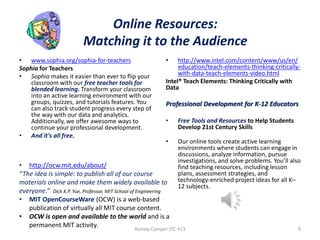 Online Resources:
Matching it to the Audience
• www.sophia.org/sophia-for-teachers
Sophia for Teachers
• Sophia makes it easier than ever to flip your
classroom with our free teacher tools for
blended learning. Transform your classroom
into an active learning environment with our
groups, quizzes, and tutorials features. You
can also track student progress every step of
the way with our data and analytics.
Additionally, we offer awesome ways to
continue your professional development.
• And it’s all free.

•

http://www.intel.com/content/www/us/en/
education/teach-elements-thinking-criticallywith-data-teach-elements-video.html
Intel® Teach Elements: Thinking Critically with
Data

Professional Development for K-12 Educators
•

Free Tools and Resources to Help Students
Develop 21st Century Skills

•

Our online tools create active learning
environments where students can engage in
discussions, analyze information, pursue
investigations, and solve problems. You’ll also
find teaching resources, including lesson
plans, assessment strategies, and
technology-enriched project ideas for all K–
12 subjects.

• http://ocw.mit.edu/about/
“The idea is simple: to publish all of our course
materials online and make them widely available to
everyone.” Dick K.P. Yue, Professor, MIT School of Engineering
• MIT OpenCourseWare (OCW) is a web-based
publication of virtually all MIT course content.
• OCW is open and available to the world and is a
permanent MIT activity.
Rainey-Camper JTC 413

9

 