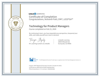 Certificate of Completion
Congratulations, Nishanth Patil, CMIT, LEED®GA™
Technology for Product Managers
Course completed on Feb 15, 2020
By continuing to learn, you have expanded your perspective, sharpened your
skills, and made yourself even more in demand.
VP, Learning Content at LinkedIn
LinkedIn Learning
1000 W Maude Ave
Sunnyvale, CA 94085
Program: PMI® Registered Education Provider | Provider ID: #4101
Certificate No: ASpXU3wFxImSwRsTVqDedpvzbHyl
PDUs/ContactHours: 0.75 | Activity #: 100020003660
The PMI Registered Education Provider logo is a registered mark of the Project Management Institute, Inc.
 