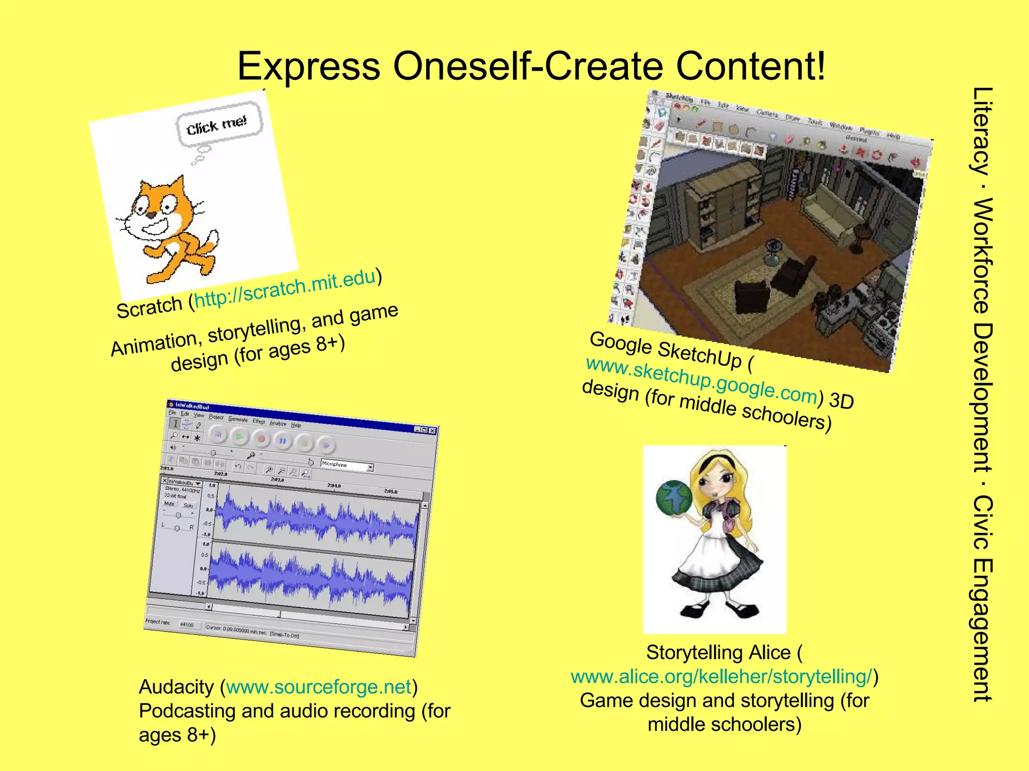 Express Oneself-Create Content! Scratch ( http://scratch.mit.edu ) Animation, storytelling, and game design (for ages 8+) Audacity ( www.sourceforge.net ) Podcasting and audio recording (for ages 8+) Storytelling Alice ( www.alice.org/kelleher/storytelling/ ) Game design and storytelling (for middle schoolers) Google SketchUp ( www.sketchup.google.com ) 3D design (for middle schoolers) Literacy · Workforce Development · Civic Engagement 
