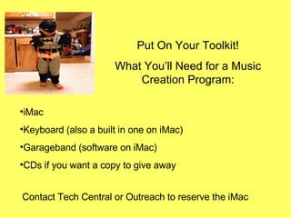 Put On Your Toolkit! What You’ll Need for a Music Creation Program: Contact Tech Central or Outreach to reserve the iMac iMac  Keyboard (also a built in one on iMac) Garageband (software on iMac) CDs if you want a copy to give away 