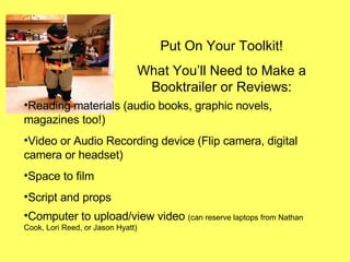 Put On Your Toolkit! What You’ll Need to Make a Booktrailer or Reviews: Reading materials (audio books, graphic novels, magazines too!) Video or Audio Recording device (Flip camera, digital camera or headset) Space to film Script and props Computer to upload/view video  (can reserve laptops from Nathan Cook, Lori Reed, or Jason Hyatt) 