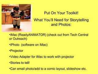 Put On Your Toolkit! What You’ll Need for Storytelling and Photos: iMac (ReadyANIMATOR) (check out from Tech Central or Outreach) iPhoto  (software on iMac)  Projector  Video Adapter for iMac to work with projector Stories to tell! Can email photo/add to a comic layout, slideshow etc. 