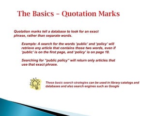 Quotation marks tell a database to look for an exact
phrase, rather than separate words.
Example: A search for the words „public‟ and „policy‟ will
retrieve any article that contains those two words, even if
„public‟ is on the first page, and „policy‟ is on page 18.
Searching for “public policy” will return only articles that
use that exact phrase.
These basic search strategies can be used in library catalogs and
databases and also search engines such as Google
 