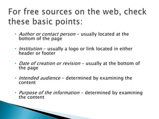 • Author or contact person - usually located at the
bottom of the page
• Institution - usually a logo or link located in either
header or footer
• Date of creation or revision - usually at the bottom of
the page
• Intended audience - determined by examining the
content
• Purpose of the information - determined by examining
the content
 