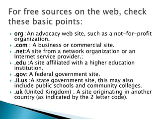  org :An advocacy web site, such as a not-for-profit
organization.
 .com : A business or commercial site.
 .net:A site from a network organization or an
Internet service provider.;
 .edu :A site affiliated with a higher education
institution.
 .gov: A federal government site.
 .il.us :A state government site, this may also
include public schools and community colleges.
 .uk (United Kingdom) : A site originating in another
country (as indicated by the 2 letter code).
 