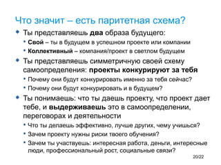  Ты представляешь два образа будущего:
• Свой – ты в будущем в успешном проекте или компании
• Коллективный – компания/проект в светлом будущем
 Ты представляешь симметричную своей схему
самоопределения: проекты конкурируют за тебя
• Почему они будут конкурировать именно за тебя сейчас?
• Почему они будут конкурировать и в будущем?
 Ты понимаешь: что ты даешь проекту, что проект дает
тебе, и выдерживаешь это в самоопределении,
переговорах и деятельности
• Что ты делаешь эффективно, лучше других, чему учишься?
• Зачем проекту нужны риски твоего обучения?
• Зачем ты участвуешь: интересная работа, деньги, интересные
люди, профессиональный рост, социальные связи?
Что значит – есть паритетная схема?
20/22
 