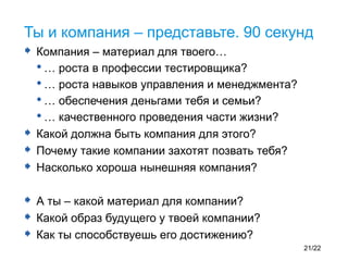  Компания – материал для твоего…
•… роста в профессии тестировщика?
•… роста навыков управления и менеджмента?
•… обеспечения деньгами тебя и семьи?
•… качественного проведения части жизни?
 Какой должна быть компания для этого?
 Почему такие компании захотят позвать тебя?
 Насколько хороша нынешняя компания?
 А ты – какой материал для компании?
 Какой образ будущего у твоей компании?
 Как ты способствуешь его достижению?
Ты и компания – представьте. 90 секунд
21/22
 