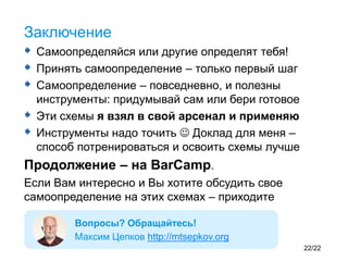  Самоопределяйся или другие определят тебя!
 Принять самоопределение – только первый шаг
 Самоопределение – повседневно, и полезны
инструменты: придумывай сам или бери готовое
 Эти схемы я взял в свой арсенал и применяю
 Инструменты надо точить  Доклад для меня –
способ потренироваться и освоить схемы лучше
Продолжение – на BarCamp.
Если Вам интересно и Вы хотите обсудить свое
самоопределение на этих схемах – приходите
Заключение
Вопросы? Обращайтесь!
Максим Цепков http://mtsepkov.org
22/22
 
