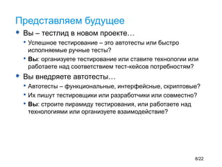  Вы – тестлид в новом проекте…
• Успешное тестирование – это автотесты или быстро
исполняемые ручные тесты?
• Вы: организуете тестирование или ставите технологии или
работаете над соответствием тест-кейсов потребностям?
 Вы внедряете автотесты…
• Автотесты – функциональные, интерфейсные, скриптовые?
• Их пишут тестировщики или разработчики или совместно?
• Вы: строите пирамиду тестирования, или работаете над
технологиями или организуете взаимодействие?
Представляем будущее
8/22
 