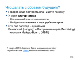  Говорят, надо построить план и идти по нему
 У меня альтернатива
• Созданные образы «подвешиваются»
• Мы бдительно опознаем в мире удобные случаи
 Эти два подхода – дихотомия
Решающий (Judging) – Воспринимающий (Perceiving)
типологии Майерс-Бриггс (MBTI)
Что делать с образом будущего?
Я узнал о MBTI довольно давно и применяю как одну
из рабочих схем. Здесь мой старый семинар о них.
9/22
 