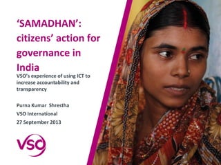 ‘SAMADHAN’:
citizens’ action for
governance in
India
VSO’s experience of using ICT to
increase accountability and
transparency
Purna Kumar Shrestha
VSO International
27 September 2013
 