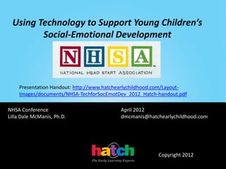 Using Technology to Support Young Children’s
        Social-Emotional Development




    Presentation Handout: http://www.hatchearlychildhood.com/Layout-
    Images/documents/NHSA-TechforSocEmotDev_2012_Hatch-handout.pdf

NHSA Conference                           April 2012
Lilla Dale McManis, Ph.D.                 dmcmanis@hatchearlychildhood.com




                                                         Copyright 2012
 