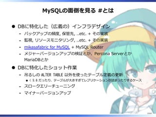 MySQLの⾯倒を⾒る #とは
DBに特化した（広義の）インフラデザイン
バックアップの頻度, 保管先, ..etc. + その実装-
監視, リソースモニタリング, ..etc. + その実装-
mikasafabric for MySQL + MySQL Router-
メジャーバージョンアップの検証とか、Percona Serverとか
MariaDBとか
-
DBに特化したショット作業
吊るしの ALTER TABLE 以外を使ったテーブル定義の更新
< 5.6 だったり、テーブルが⼤きすぎてレプリケーションが詰まったりするケース
-
スロークエリーチューニング-
マイナーバージョンアップ-
13/63
 