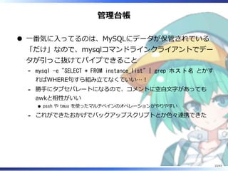 管理台帳
⼀番気に⼊ってるのは、MySQLにデータが保管されている
「だけ」なので、mysqlコマンドラインクライアントでデー
タが引っこ抜けてパイプできること
mysql -e "SELECT * FROM instance_list" | grep ホスト名 とかす
ればWHERE句すら組み⽴てなくていい…︕
-
勝⼿にタブセパレートになるので、コメントに空⽩⽂字があっても
awkと相性がいい
pssh や tmux を使ったマルチペインのオペレーションがやりやすい
-
これができたおかげでバックアップスクリプトとか⾊々連携できた-
22/63
 