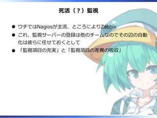 死活（︖）監視
ウチではNagiosが主流、ところによりZabbix
これ、監視サーバーの登録は他のチームなのでその辺の⾃動
化は彼らに任せておくとして
「監視項目の充実」と「監視項目の差異の吸収」
24/63
 