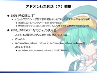 アドオンした死活（︖）監視
SHOW PROCESSLIST
バックグラウンド以外で⻑時間動きっぱなしのクエリーがあれば検知
暴⾛SELECTでバッファプールを⾷い荒らす奴とか
Mroongaがクラッシュしてロックのタイムアウトが設定できなかった頃役に⽴った
-
AUTO_INCREMENT なカラムの使⽤量
あふれると即死なわりに意外と監視されていない-
オススメ-
information_schema.tables と information_schema.columns を
JOIN して得る
sys.schema_auto_increment_columns なら⼀発で取れる
-
26/63
 