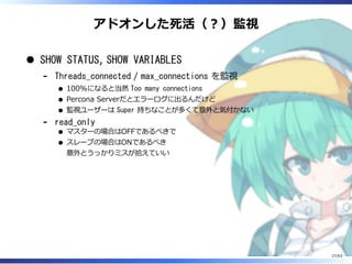 アドオンした死活（︖）監視
SHOW STATUS, SHOW VARIABLES
Threads_connected / max_connections を監視
100%になると当然 Too many connections
Percona Serverだとエラーログに出るんだけど
監視ユーザーは Super 持ちなことが多くて意外と気付かない
-
read_only
マスターの場合はOFFであるべきで
スレーブの場合はONであるべき
意外とうっかりミスが拾えていい
-
27/63
 