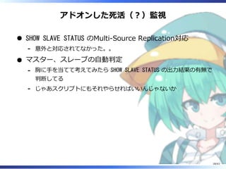 アドオンした死活（︖）監視
SHOW SLAVE STATUS のMulti-Source Replication対応
意外と対応されてなかった。。-
マスター、スレーブの⾃動判定
胸に⼿を当てて考えてみたら SHOW SLAVE STATUS の出⼒結果の有無で
判断してる
-
じゃあスクリプトにもそれやらせればいいんじゃないか-
28/63
 