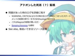 アドオンした死活（︖）監視
問題があった時のログを詳細に残す
WARNING, CRITICALならその時の⽣ログ（判定につかったステート
メントの結果の戻り）をそのままsyslogに吐かせる
-
これはNagiosの制限が悪いのだ…-
Songmu/horenso も便利-
See also, 後追いできるリソース監視
29/63
 
