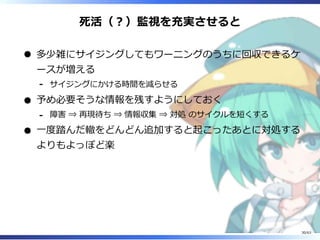 死活（︖）監視を充実させると
多少雑にサイジングしてもワーニングのうちに回収できるケ
ースが増える
サイジングにかける時間を減らせる-
予め必要そうな情報を残すようにしておく
障害 ⇒ 再現待ち ⇒ 情報収集 ⇒ 対処 のサイクルを短くする-
⼀度踏んだ轍をどんどん追加すると起こったあとに対処する
よりもよっぽど楽
30/63
 
