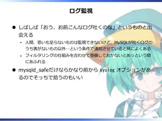 ログ監視
しばしば「おう、お前こんなログ吐くのな」というものと出
会える
⼈間、思いも⾄らないものは監視できないけど、MySQLが吐くログの
うち害がないもの以外…という条件で通知させていると稀によくある
-
フィルタリングの仕組みを合わせて整備しておかないとあっという間
にあふれる
-
mysqld̲safeだけならかなり前から syslog オプションがあ
るのでそっちで拾うのもいい
34/63
 