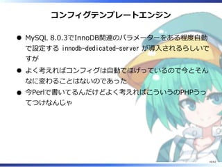 コンフィグテンプレートエンジン
MySQL 8.0.3でInnoDB関連のパラメーターをある程度⾃動
で設定する innodb-dedicated-server が導⼊されるらしいで
すが
よく考えればコンフィグは⾃動でほげっているので今とそん
なに変わることはないのであった
今Perlで書いてるんだけどよく考えればこういうのPHPうっ
てつけなんじゃ
35/63
 