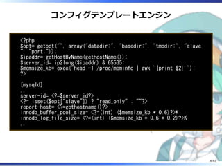 コンフィグテンプレートエンジン
<?php
$opt= getopt("", array("datadir:", "basedir:", "tmpdir:", "slave
", "port:"));
$ipaddr= getHostByName(getHostName());
$server_id= ip2long($ipaddr) & 65535;
$memsize_kb= exec("head -1 /proc/meminfo | awk '{print $2}'");
?>
[mysqld]
..
server-id= <?=$server_id?>
<?= isset($opt["slave"]) ? "read_only" : ""?>
report-host= <?=gethostname()?>
innodb_buffer_pool_size= <?=(int) ($memsize_kb * 0.6)?>K
innodb_log_file_size= <?=(int) ($memsize_kb * 0.6 * 0.2)?>K
..
36/63
 