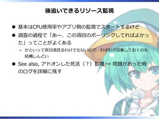 後追いできるリソース監視
基本はCPU使⽤率やアプリ側の監視でスタートするけど
調査の過程で「あー、この項目のポーリングしてればよかっ
た」ってことがよくある
かといって常⽇頃⾒るわけでもないので、わざわざ収集しておくのも
結構しんどい
-
See also, アドオンした死活（︖）監視 ⇒ 問題があった時
のログを詳細に残す
48/63
 