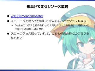 後追いできるリソース監視
yoku0825/anemoeater
スローログを遡って分割して投⼊することでグラフを表⽰
Dockerコンテナと組み合わせて「⾒たくなったら起動」「⾒終わった
ら停⽌」の運⽤レス可視化
-
スローログさえ残っていればいつでも任意の時点のグラフを
⾒られる
52/63
 