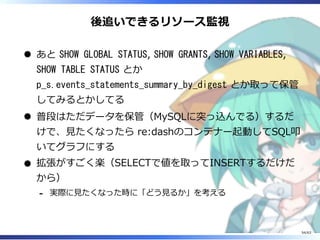 後追いできるリソース監視
あと SHOW GLOBAL STATUS, SHOW GRANTS, SHOW VARIABLES,
SHOW TABLE STATUS とか
p_s.events_statements_summary_by_digest とか取って保管
してみるとかしてる
普段はただデータを保管（MySQLに突っ込んでる）するだ
けで、⾒たくなったら re:dashのコンテナー起動してSQL叩
いてグラフにする
拡張がすごく楽（SELECTで値を取ってINSERTするだけだ
から）
実際に⾒たくなった時に「どう⾒るか」を考える-
54/63
 