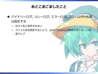 あとこまごましたこと
バイナリーログ, リレーログ, エラーログ, スローログの名前
は指定する
ホスト名に依存させない-
ファイル名を固定することで、psshやtmuxとの相性が良くなって効
率アップ
-
57/63
 