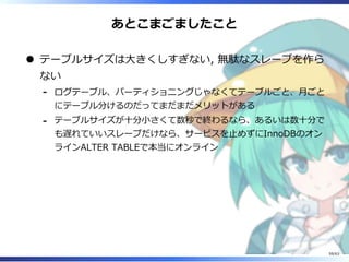 あとこまごましたこと
テーブルサイズは⼤きくしすぎない, 無駄なスレーブを作ら
ない
ログテーブル、パーティショニングじゃなくてテーブルごと、⽉ごと
にテーブル分けるのだってまだまだメリットがある
-
テーブルサイズが⼗分⼩さくて数秒で終わるなら、あるいは数⼗分で
も遅れていいスレーブだけなら、サービスを⽌めずにInnoDBのオン
ラインALTER TABLEで本当にオンライン
-
59/63
 