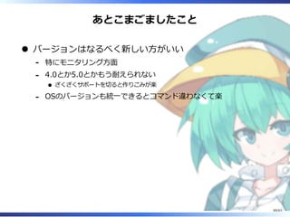 あとこまごましたこと
バージョンはなるべく新しい⽅がいい
特にモニタリング⽅⾯-
4.0とか5.0とかもう耐えられない
ざくざくサポートを切ると作りこみが楽
-
OSのバージョンも統⼀できるとコマンド違わなくて楽-
60/63
 