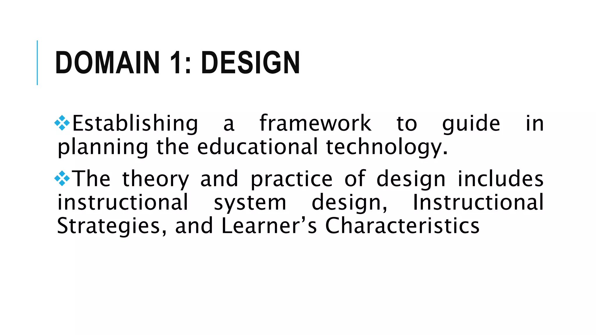 DOMAIN 1: DESIGN
Establishing a framework to guide in
planning the educational technology.
The theory and practice of design includes
instructional system design, Instructional
Strategies, and Learner’s Characteristics
 