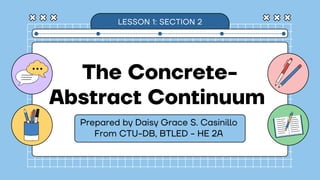 The Concrete-
Abstract Continuum
Prepared by Daisy Grace S. Casinillo
LESSON 1: SECTION 2
From CTU-DB, BTLED - HE 2A
 
