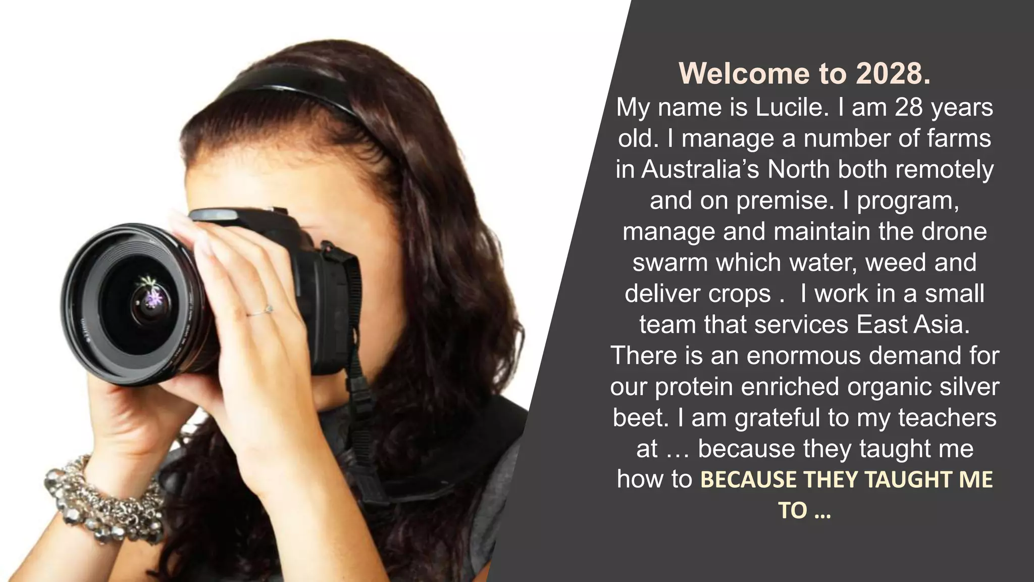 Welcome to 2028.
My name is Lucile. I am 28 years
old. I manage a number of farms
in Australia’s North both remotely
and on premise. I program,
manage and maintain the drone
swarm which water, weed and
deliver crops . I work in a small
team that services East Asia.
There is an enormous demand for
our protein enriched organic silver
beet. I am grateful to my teachers
at … because they taught me
how to BECAUSE THEY TAUGHT ME
TO …
 