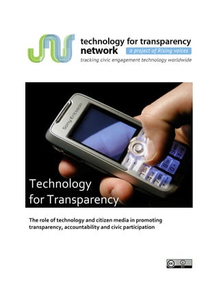              
 
 
 
 
 
 
 
 
 
    Technology  
    for Transparency 
     
    The role of technology and citizen media in promoting 
    transparency, accountability and civic participation
 