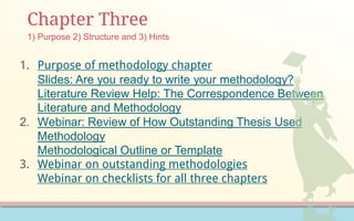 Chapter Three
1. Purpose of methodology chapter
Slides: Are you ready to write your methodology?
Literature Review Help: The Correspondence Between
Literature and Methodology
2. Webinar: Review of How Outstanding Thesis Used
Methodology
Methodological Outline or Template
3. Webinar on outstanding methodologies
Webinar on checklists for all three chapters
1) Purpose 2) Structure and 3) Hints
 