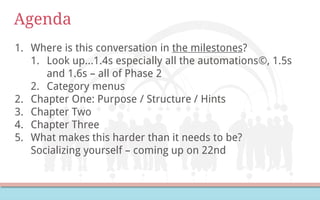 Agenda
1. Where is this conversation in the milestones?
1. Look up…1.4s especially all the automations©, 1.5s
and 1.6s – all of Phase 2
2. Category menus
2. Chapter One: Purpose / Structure / Hints
3. Chapter Two
4. Chapter Three
5. What makes this harder than it needs to be?
Socializing yourself – coming up on 22nd
 