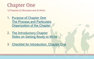 Chapter One
1. Purpose of Chapter One
The Process and Particulars
Organization of the Chapter
2. The Introductory Chapter
Slides on Getting Ready to Write
3. Checklist for Introduction, Chapter One
1) Purpose 2) Structure and 3) Hints
 