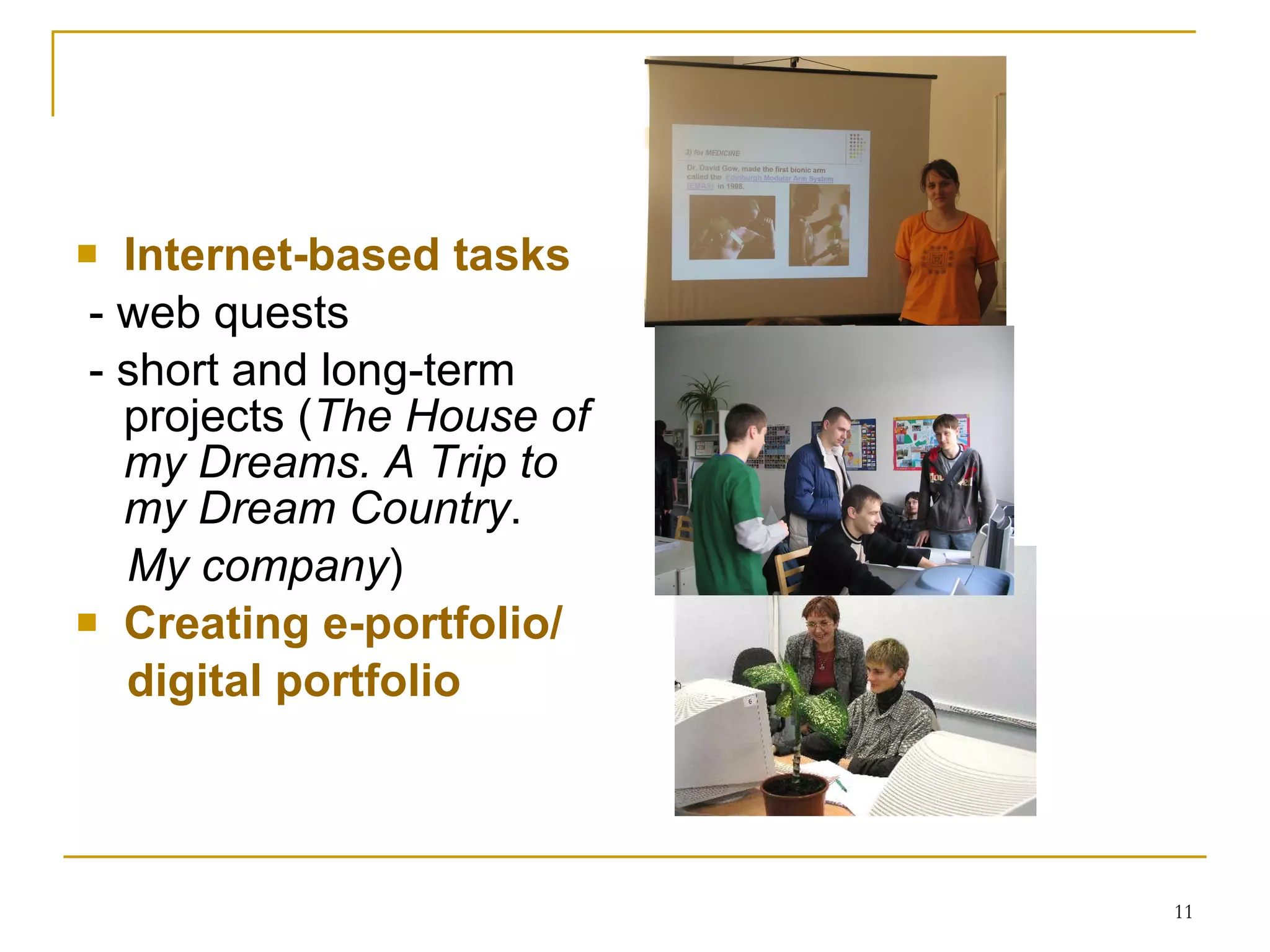 Internet-based tasks - web quests  - short and long-term projects  ( The House of my Dreams.   A Trip to my Dream Country . My company )   Creating e-portfolio/ digital portfolio 