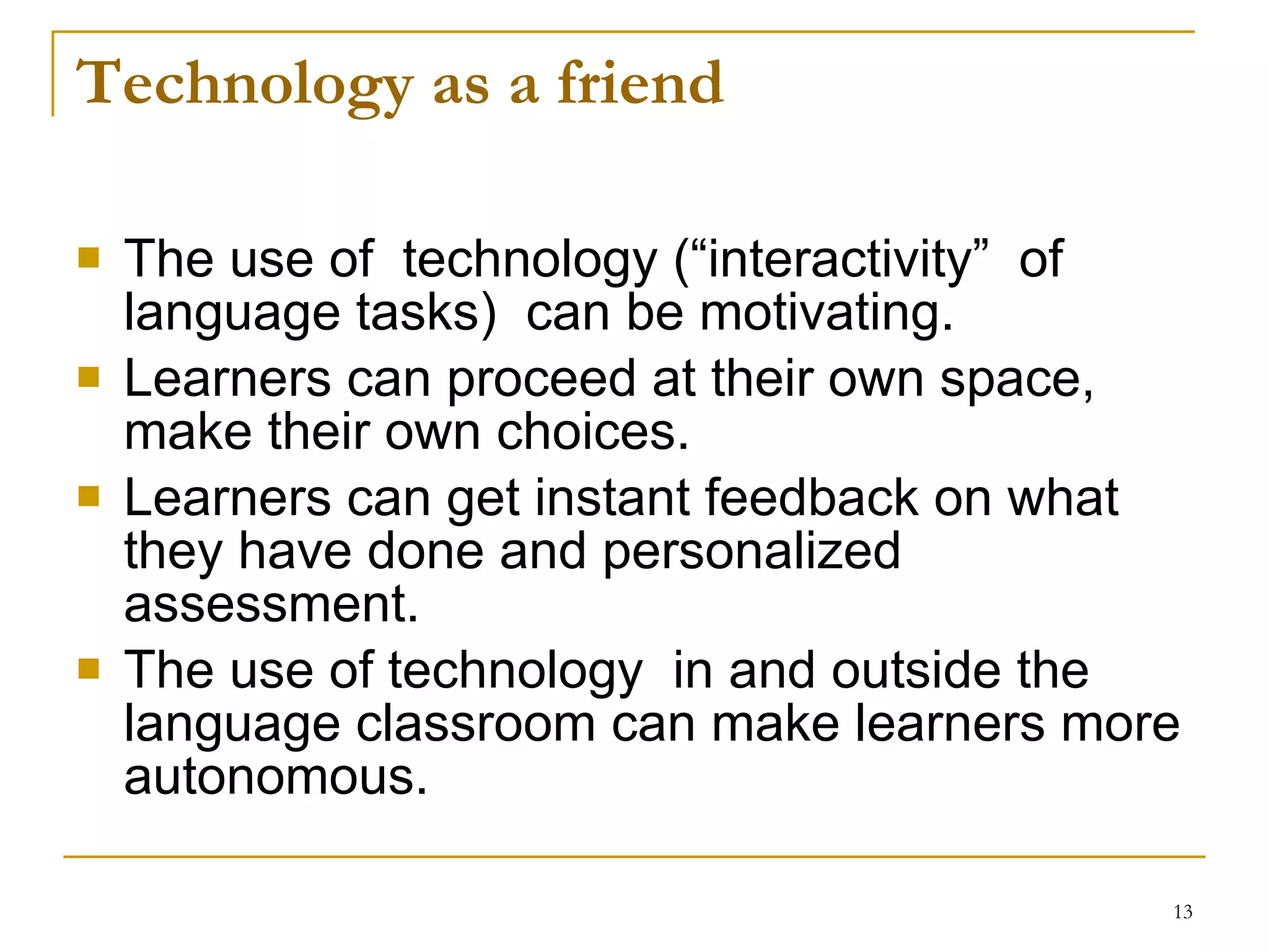 Technology as a friend The use of  technology (“interactivity”  of language tasks)  can be motivating. Learners can proceed at their own space, make their own choices. Learners can get instant feedback on what they have done and personalized assessment.  The use of technology  in and outside the language classroom can make learners more autonomous. 