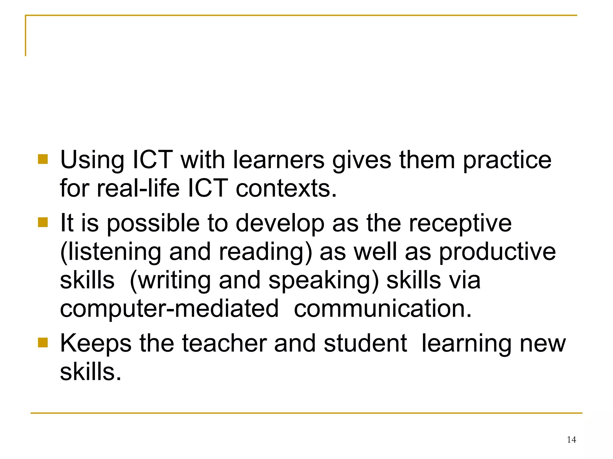 Using ICT with learners gives them practice for real-life ICT contexts. It is possible to develop as the receptive (listening and reading) as well as productive skills  (writing and speaking) skills via computer-mediated  communication.  Keeps the teacher and student  learning new skills. 