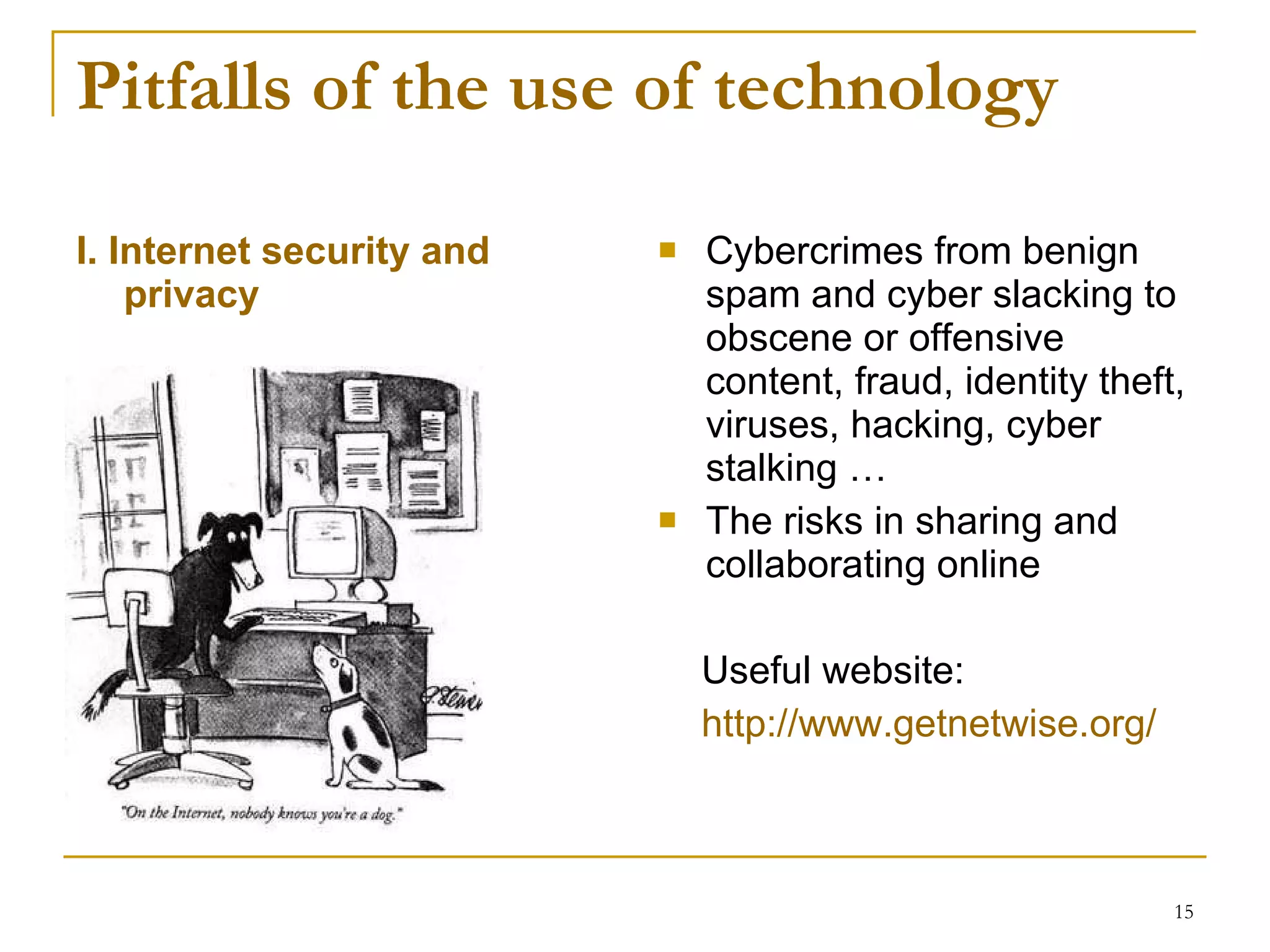 Pitfalls of the use of technology  I. Internet security and privacy Cybercrimes  from benign spam and cyber slacking to obscene or offensive content, fraud, identity theft, viruses, hacking, cyber stalking … The risks in sharing and collaborating online Useful website: http://www.getnetwise.org/ 