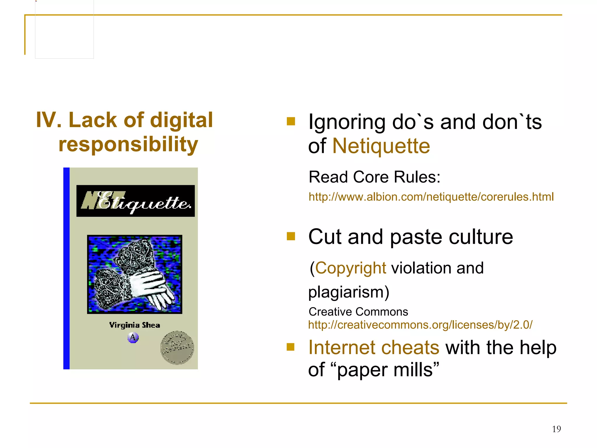 I V . Lack of digital responsibility   Ignoring do`s and don`ts of  Netiquette Read Core Rules:   http ://www.albion.com/netiquette/corerules.html C ut and paste culture ( Copyright  violation  an d  plagiarism )   Creative Commons  http://creativecommons.org/licenses/by/2.0/ Internet cheats  with the help of “paper mills” 